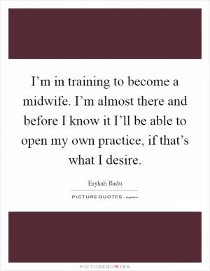 I’m in training to become a midwife. I’m almost there and before I know it I’ll be able to open my own practice, if that’s what I desire Picture Quote #1