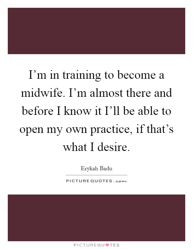 I'm in training to become a midwife. I'm almost there and before I know it I'll be able to open my own practice, if that's what I desire. Picture Quote #1