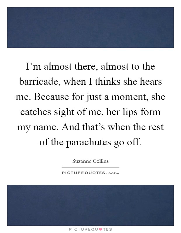 I'm almost there, almost to the barricade, when I thinks she hears me. Because for just a moment, she catches sight of me, her lips form my name. And that's when the rest of the parachutes go off. Picture Quote #1