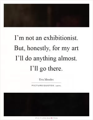 I’m not an exhibitionist. But, honestly, for my art I’ll do anything almost. I’ll go there Picture Quote #1