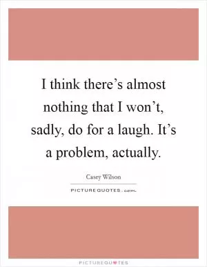I think there’s almost nothing that I won’t, sadly, do for a laugh. It’s a problem, actually Picture Quote #1