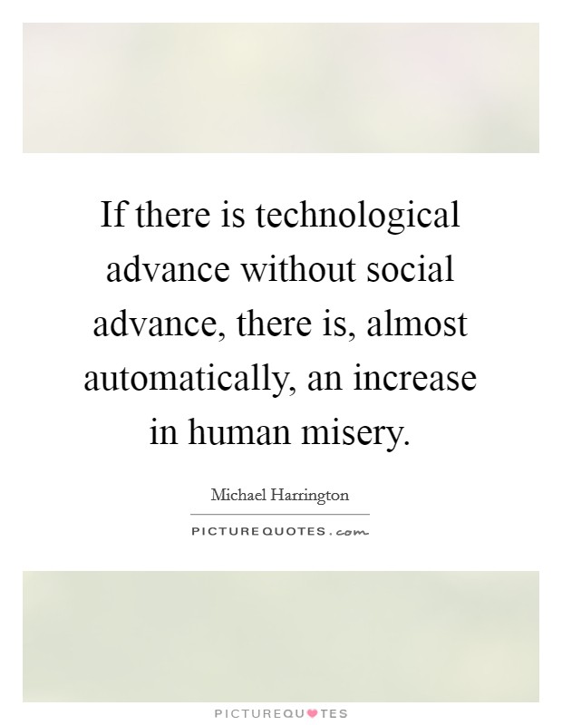 If there is technological advance without social advance, there is, almost automatically, an increase in human misery. Picture Quote #1