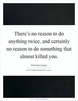 There’s no reason to do anything twice, and certainly no reason to do something that almost killed you Picture Quote #1