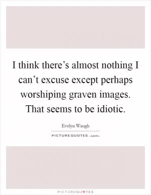 I think there’s almost nothing I can’t excuse except perhaps worshiping graven images. That seems to be idiotic Picture Quote #1