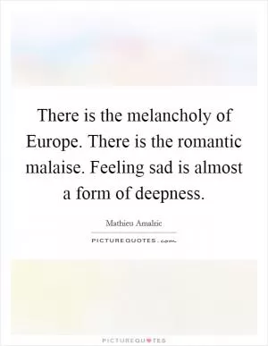 There is the melancholy of Europe. There is the romantic malaise. Feeling sad is almost a form of deepness Picture Quote #1