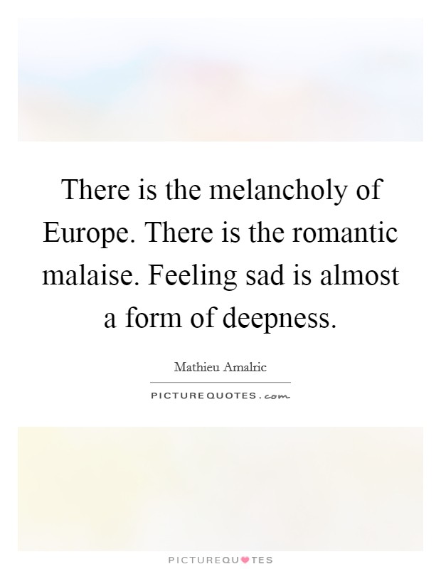 There is the melancholy of Europe. There is the romantic malaise. Feeling sad is almost a form of deepness. Picture Quote #1