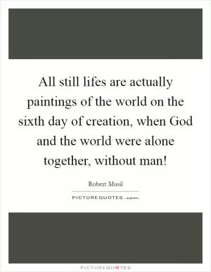 All still lifes are actually paintings of the world on the sixth day of creation, when God and the world were alone together, without man! Picture Quote #1