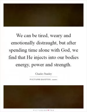 We can be tired, weary and emotionally distraught, but after spending time alone with God, we find that He injects into our bodies energy, power and strength Picture Quote #1