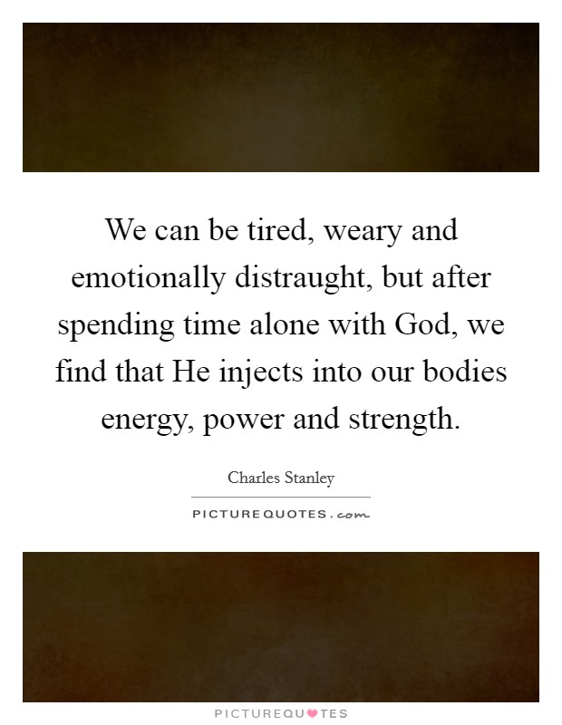 We can be tired, weary and emotionally distraught, but after spending time alone with God, we find that He injects into our bodies energy, power and strength. Picture Quote #1
