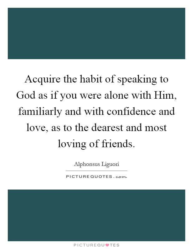 Acquire the habit of speaking to God as if you were alone with Him, familiarly and with confidence and love, as to the dearest and most loving of friends. Picture Quote #1