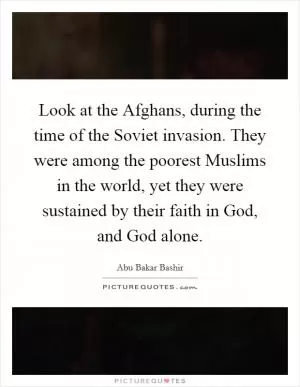 Look at the Afghans, during the time of the Soviet invasion. They were among the poorest Muslims in the world, yet they were sustained by their faith in God, and God alone Picture Quote #1