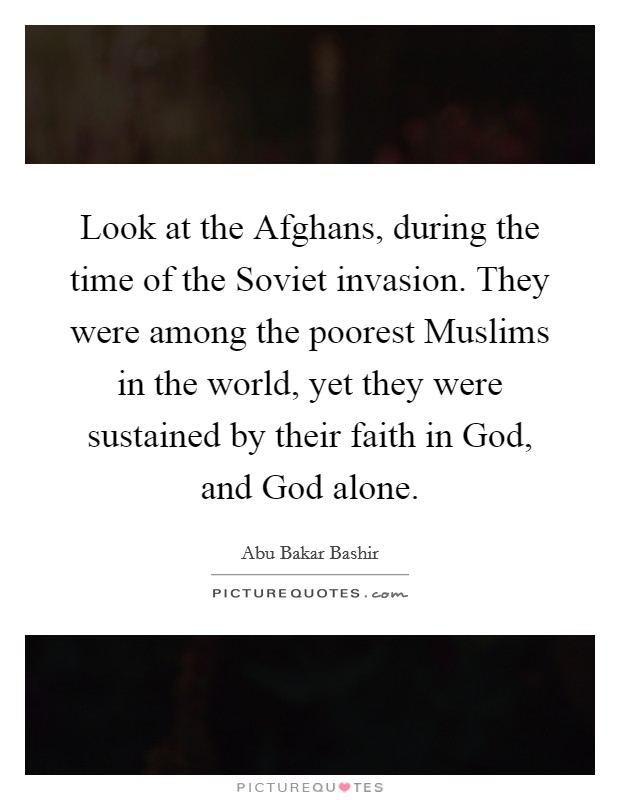 Look at the Afghans, during the time of the Soviet invasion. They were among the poorest Muslims in the world, yet they were sustained by their faith in God, and God alone. Picture Quote #1