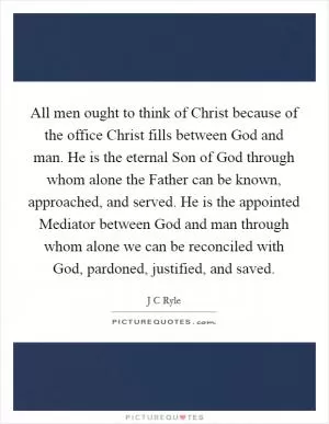 All men ought to think of Christ because of the office Christ fills between God and man. He is the eternal Son of God through whom alone the Father can be known, approached, and served. He is the appointed Mediator between God and man through whom alone we can be reconciled with God, pardoned, justified, and saved Picture Quote #1