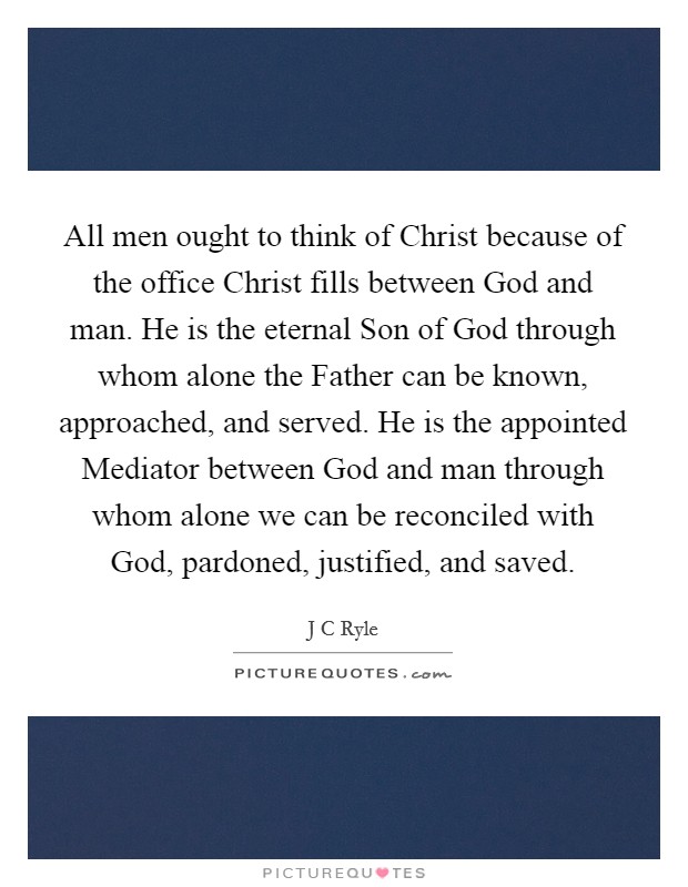 All men ought to think of Christ because of the office Christ fills between God and man. He is the eternal Son of God through whom alone the Father can be known, approached, and served. He is the appointed Mediator between God and man through whom alone we can be reconciled with God, pardoned, justified, and saved. Picture Quote #1