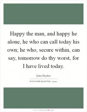 Happy the man, and happy he alone, he who can call today his own; he who, secure within, can say, tomorrow do thy worst, for I have lived today Picture Quote #1
