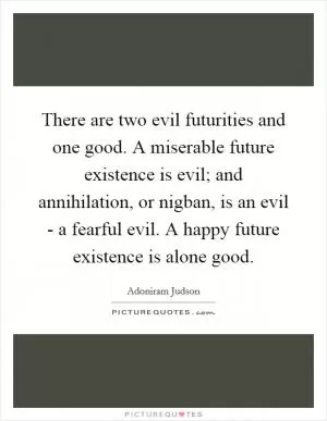 There are two evil futurities and one good. A miserable future existence is evil; and annihilation, or nigban, is an evil - a fearful evil. A happy future existence is alone good Picture Quote #1