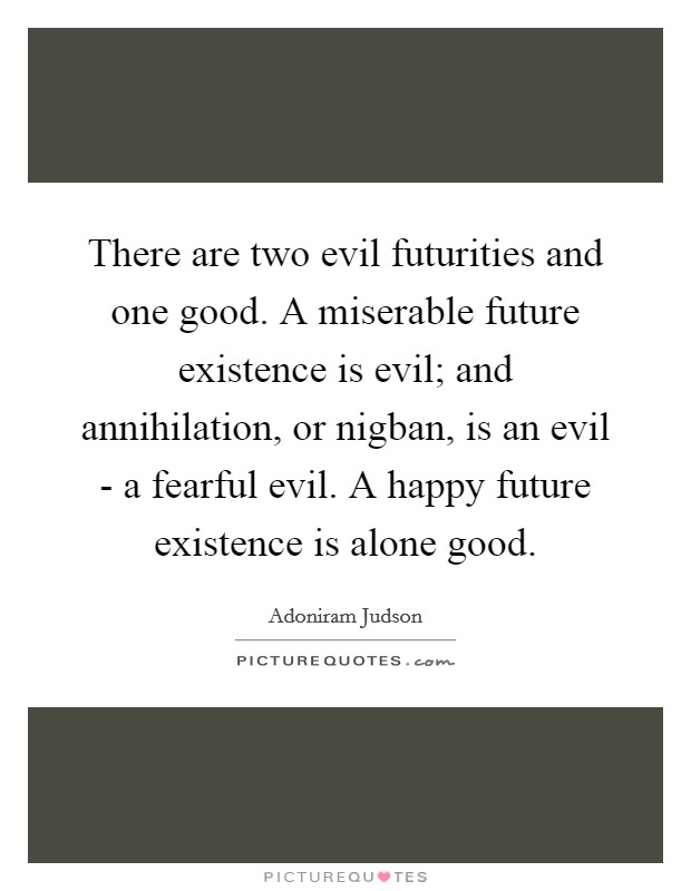 There are two evil futurities and one good. A miserable future existence is evil; and annihilation, or nigban, is an evil - a fearful evil. A happy future existence is alone good. Picture Quote #1