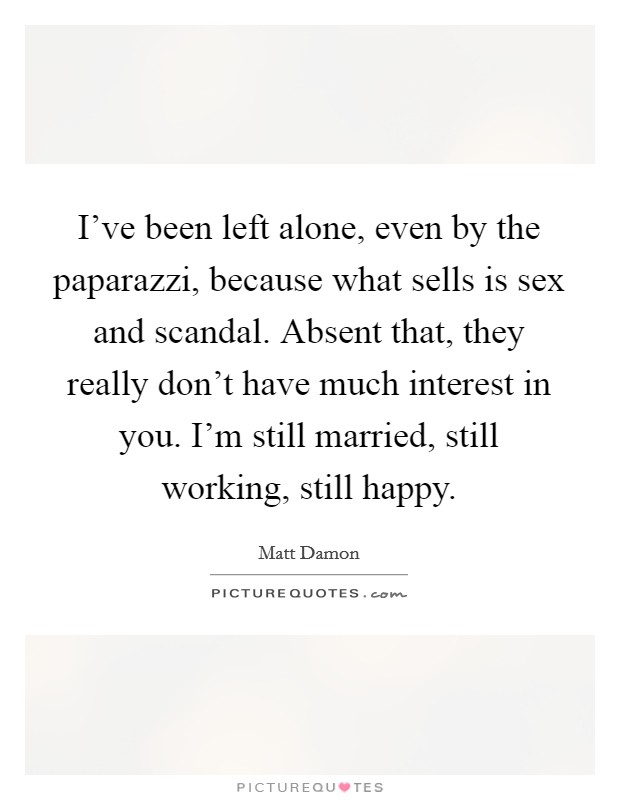 I've been left alone, even by the paparazzi, because what sells is sex and scandal. Absent that, they really don't have much interest in you. I'm still married, still working, still happy. Picture Quote #1