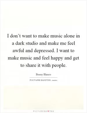I don’t want to make music alone in a dark studio and make me feel awful and depressed. I want to make music and feel happy and get to share it with people Picture Quote #1