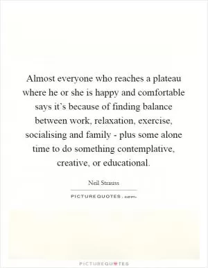 Almost everyone who reaches a plateau where he or she is happy and comfortable says it’s because of finding balance between work, relaxation, exercise, socialising and family - plus some alone time to do something contemplative, creative, or educational Picture Quote #1