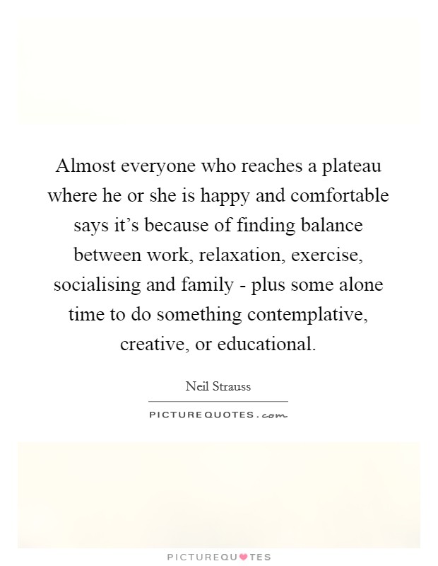 Almost everyone who reaches a plateau where he or she is happy and comfortable says it's because of finding balance between work, relaxation, exercise, socialising and family - plus some alone time to do something contemplative, creative, or educational. Picture Quote #1