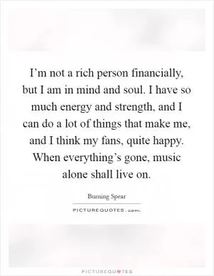 I’m not a rich person financially, but I am in mind and soul. I have so much energy and strength, and I can do a lot of things that make me, and I think my fans, quite happy. When everything’s gone, music alone shall live on Picture Quote #1