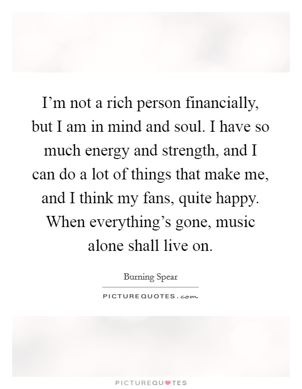 I'm not a rich person financially, but I am in mind and soul. I have so much energy and strength, and I can do a lot of things that make me, and I think my fans, quite happy. When everything's gone, music alone shall live on. Picture Quote #1