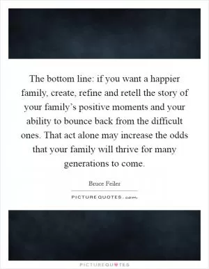 The bottom line: if you want a happier family, create, refine and retell the story of your family’s positive moments and your ability to bounce back from the difficult ones. That act alone may increase the odds that your family will thrive for many generations to come Picture Quote #1