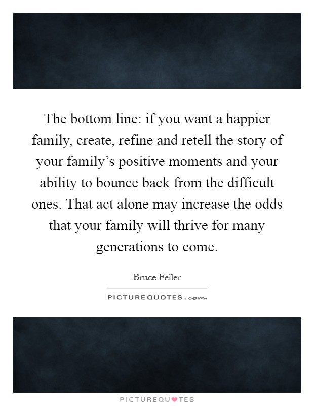 The bottom line: if you want a happier family, create, refine and retell the story of your family's positive moments and your ability to bounce back from the difficult ones. That act alone may increase the odds that your family will thrive for many generations to come. Picture Quote #1
