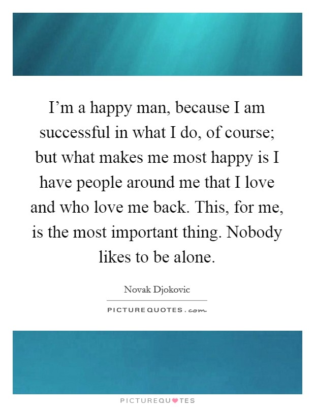 I'm a happy man, because I am successful in what I do, of course; but what makes me most happy is I have people around me that I love and who love me back. This, for me, is the most important thing. Nobody likes to be alone. Picture Quote #1