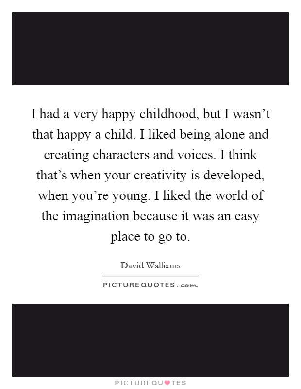 I had a very happy childhood, but I wasn't that happy a child. I liked being alone and creating characters and voices. I think that's when your creativity is developed, when you're young. I liked the world of the imagination because it was an easy place to go to. Picture Quote #1