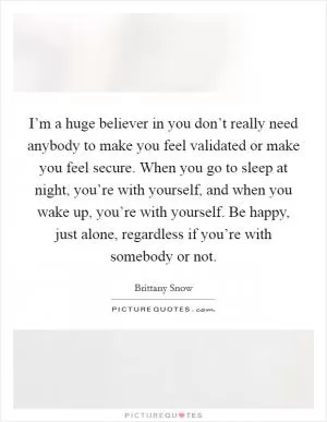 I’m a huge believer in you don’t really need anybody to make you feel validated or make you feel secure. When you go to sleep at night, you’re with yourself, and when you wake up, you’re with yourself. Be happy, just alone, regardless if you’re with somebody or not Picture Quote #1