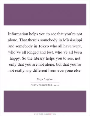 Information helps you to see that you’re not alone. That there’s somebody in Mississippi and somebody in Tokyo who all have wept, who’ve all longed and lost, who’ve all been happy. So the library helps you to see, not only that you are not alone, but that you’re not really any different from everyone else Picture Quote #1