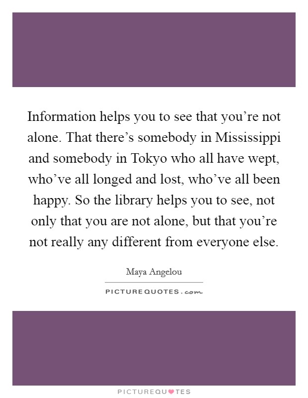 Information helps you to see that you're not alone. That there's somebody in Mississippi and somebody in Tokyo who all have wept, who've all longed and lost, who've all been happy. So the library helps you to see, not only that you are not alone, but that you're not really any different from everyone else. Picture Quote #1