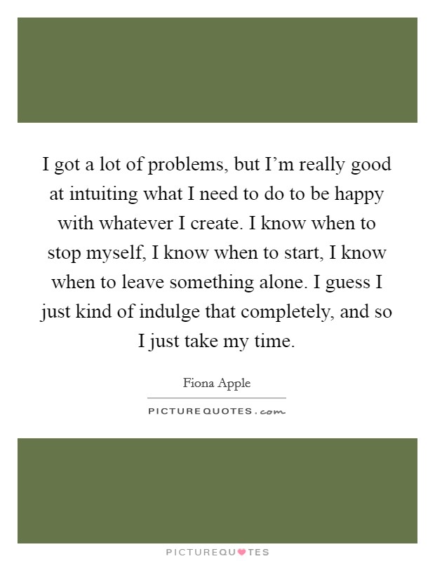 I got a lot of problems, but I'm really good at intuiting what I need to do to be happy with whatever I create. I know when to stop myself, I know when to start, I know when to leave something alone. I guess I just kind of indulge that completely, and so I just take my time. Picture Quote #1