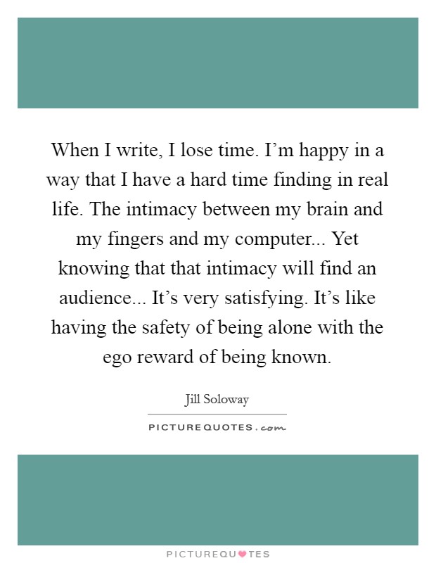 When I write, I lose time. I'm happy in a way that I have a hard time finding in real life. The intimacy between my brain and my fingers and my computer... Yet knowing that that intimacy will find an audience... It's very satisfying. It's like having the safety of being alone with the ego reward of being known. Picture Quote #1