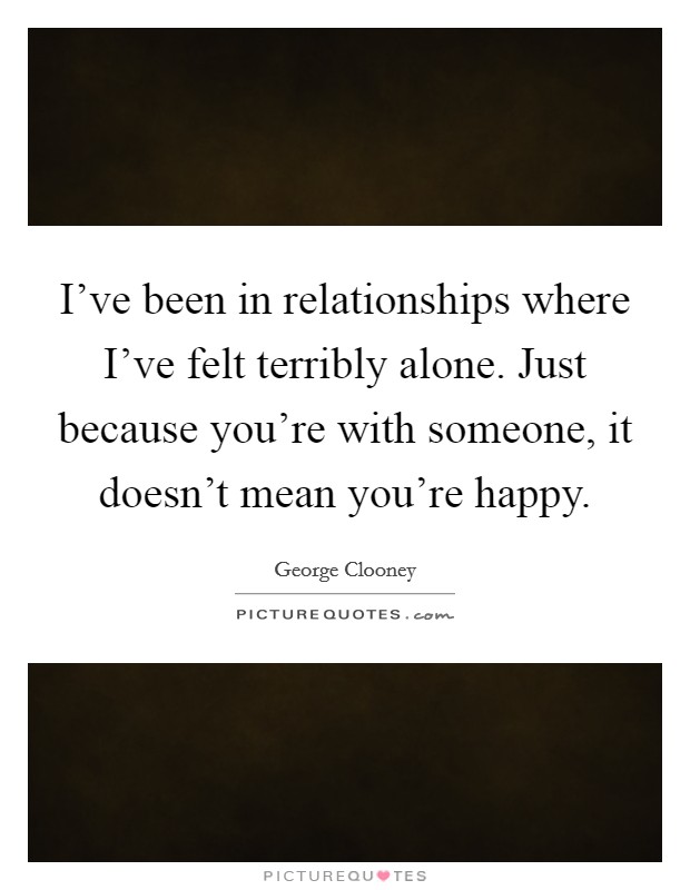 I've been in relationships where I've felt terribly alone. Just because you're with someone, it doesn't mean you're happy. Picture Quote #1