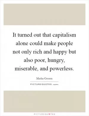 It turned out that capitalism alone could make people not only rich and happy but also poor, hungry, miserable, and powerless Picture Quote #1