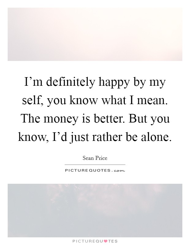 I'm definitely happy by my self, you know what I mean. The money is better. But you know, I'd just rather be alone. Picture Quote #1