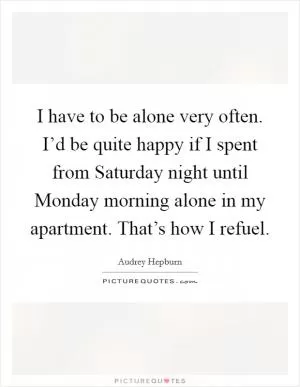 I have to be alone very often. I’d be quite happy if I spent from Saturday night until Monday morning alone in my apartment. That’s how I refuel Picture Quote #1