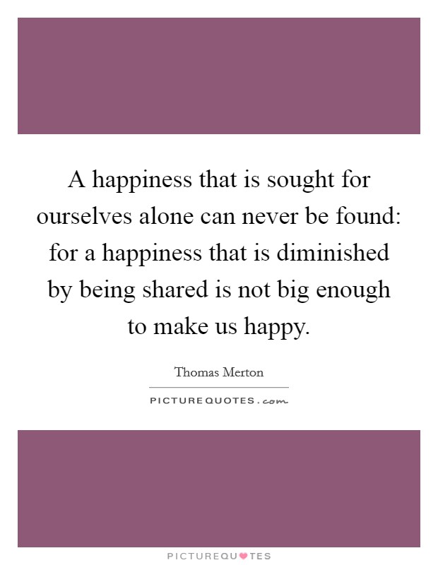 A happiness that is sought for ourselves alone can never be found: for a happiness that is diminished by being shared is not big enough to make us happy. Picture Quote #1