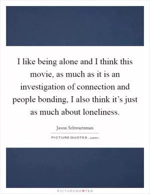 I like being alone and I think this movie, as much as it is an investigation of connection and people bonding, I also think it’s just as much about loneliness Picture Quote #1
