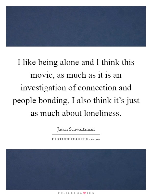I like being alone and I think this movie, as much as it is an investigation of connection and people bonding, I also think it's just as much about loneliness. Picture Quote #1