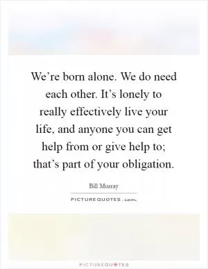 We’re born alone. We do need each other. It’s lonely to really effectively live your life, and anyone you can get help from or give help to; that’s part of your obligation Picture Quote #1