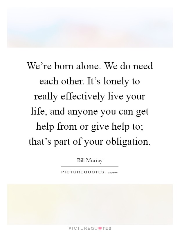 We're born alone. We do need each other. It's lonely to really effectively live your life, and anyone you can get help from or give help to; that's part of your obligation. Picture Quote #1
