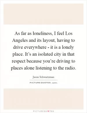 As far as loneliness, I feel Los Angeles and its layout, having to drive everywhere - it is a lonely place. It’s an isolated city in that respect because you’re driving to places alone listening to the radio Picture Quote #1