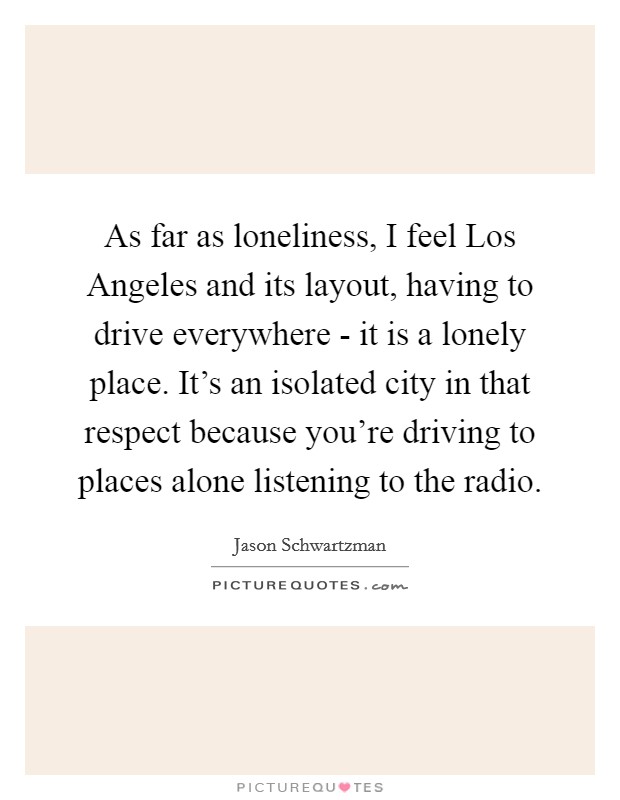 As far as loneliness, I feel Los Angeles and its layout, having to drive everywhere - it is a lonely place. It's an isolated city in that respect because you're driving to places alone listening to the radio. Picture Quote #1