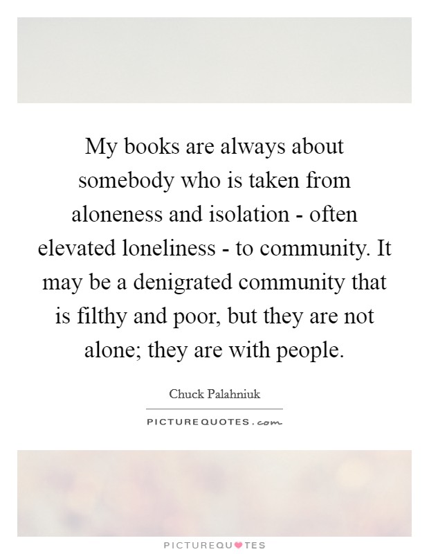 My books are always about somebody who is taken from aloneness and isolation - often elevated loneliness - to community. It may be a denigrated community that is filthy and poor, but they are not alone; they are with people. Picture Quote #1