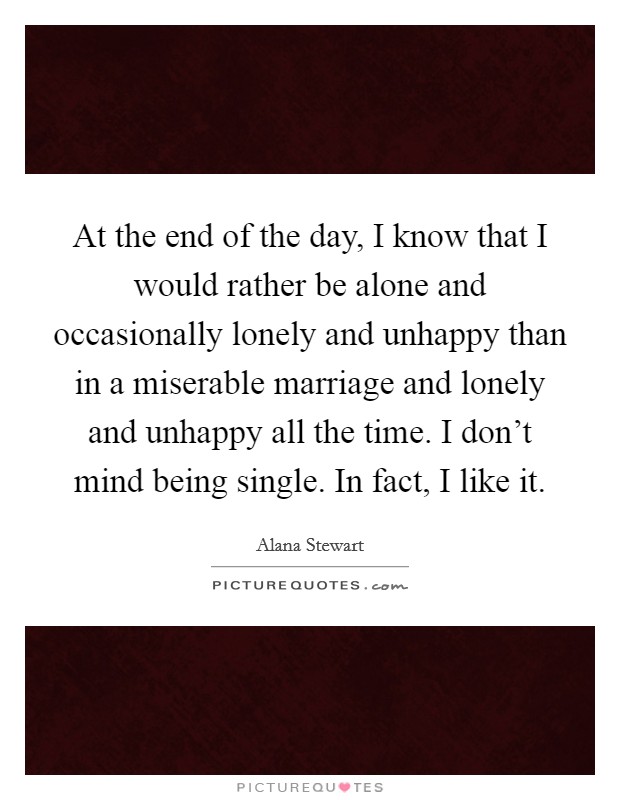 At the end of the day, I know that I would rather be alone and occasionally lonely and unhappy than in a miserable marriage and lonely and unhappy all the time. I don't mind being single. In fact, I like it. Picture Quote #1