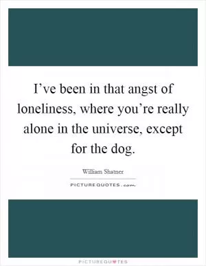 I’ve been in that angst of loneliness, where you’re really alone in the universe, except for the dog Picture Quote #1
